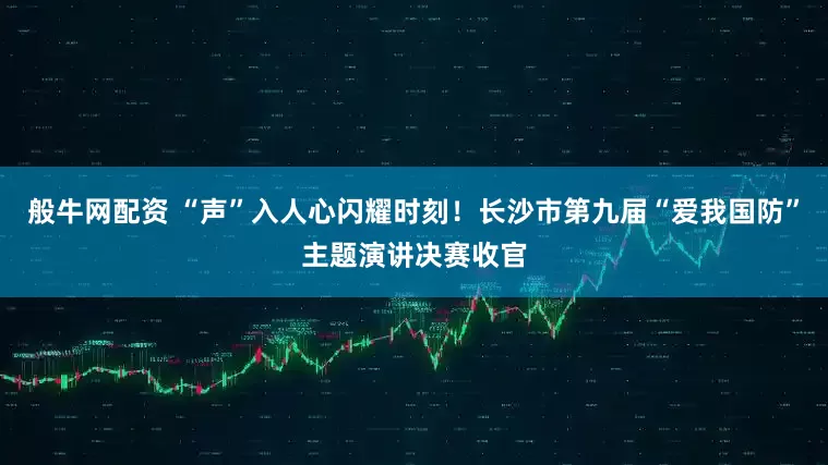 般牛网配资 “声”入人心闪耀时刻！长沙市第九届“爱我国防”主题演讲决赛收官