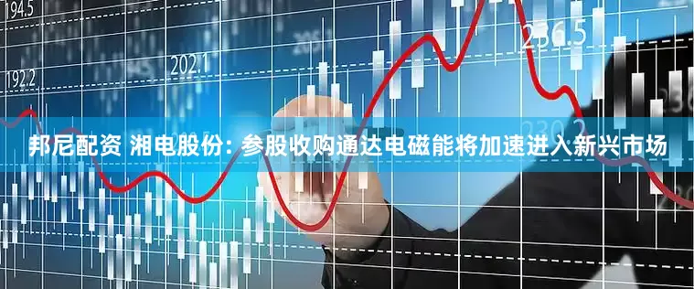 邦尼配资 湘电股份: 参股收购通达电磁能将加速进入新兴市场
