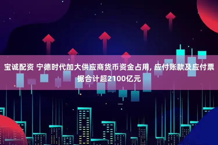 宝诚配资 宁德时代加大供应商货币资金占用, 应付账款及应付票据合计超2100亿元