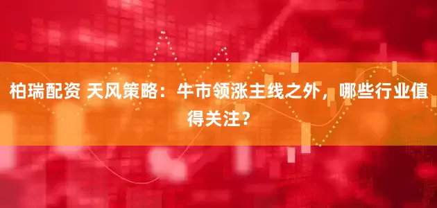 柏瑞配资 天风策略：牛市领涨主线之外，哪些行业值得关注？