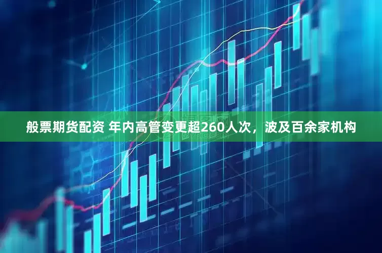 般票期货配资 年内高管变更超260人次，波及百余家机构