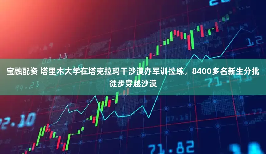 宝融配资 塔里木大学在塔克拉玛干沙漠办军训拉练，8400多名新生分批徒步穿越沙漠