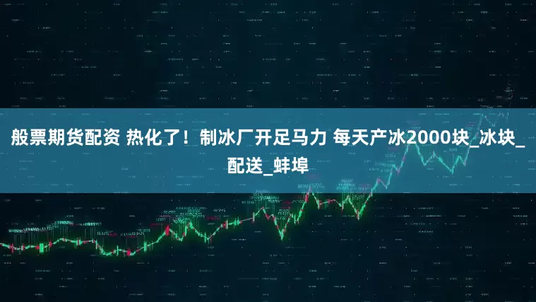 般票期货配资 热化了！制冰厂开足马力 每天产冰2000块_冰块_配送_蚌埠