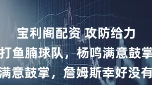 宝利阁配资 攻防给力！辽篮吊打鱼腩球队，杨鸣满意鼓掌，詹姆斯幸好没有归化